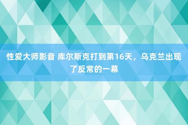 性爱大师影音 库尔斯克打到第16天，乌克兰出现了反常的一幕