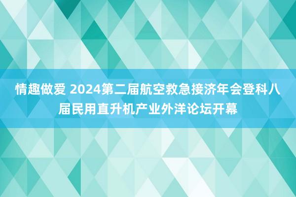 情趣做爱 2024第二届航空救急接济年会登科八届民用直升机产业外洋论坛开幕