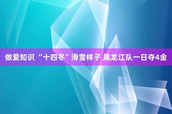 做爱知识 “十四冬”滑雪样子 黑龙江队一日夺4金