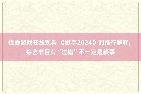 性爱游戏在线观看 《歌手2024》的推行解释， 综艺节目有“过错”不一定是赖事