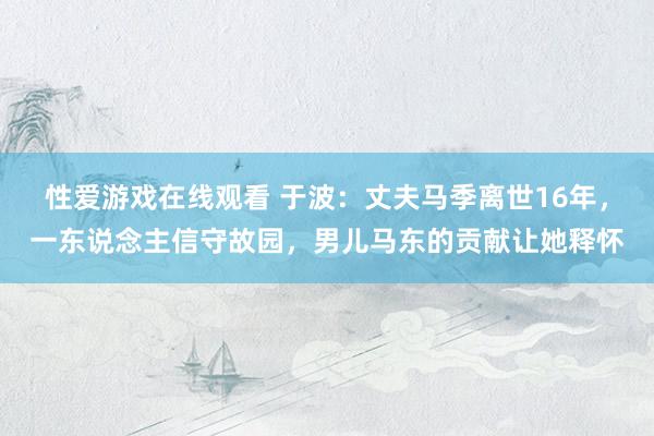 性爱游戏在线观看 于波：丈夫马季离世16年，一东说念主信守故园，男儿马东的贡献让她释怀