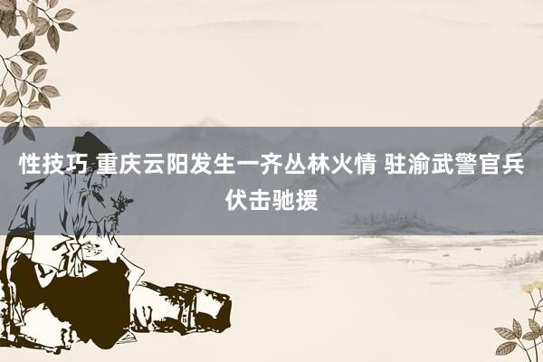 性技巧 重庆云阳发生一齐丛林火情 驻渝武警官兵伏击驰援