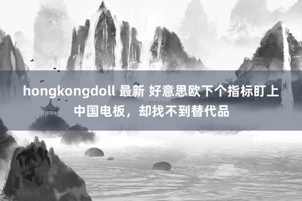 hongkongdoll 最新 好意思欧下个指标盯上中国电板，却找不到替代品