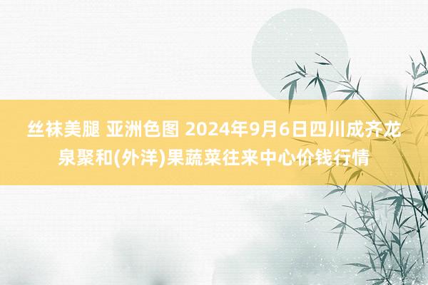 丝袜美腿 亚洲色图 2024年9月6日四川成齐龙泉聚和(外洋)果蔬菜往来中心价钱行情