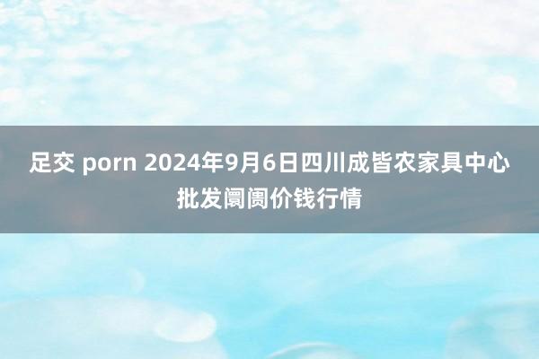 足交 porn 2024年9月6日四川成皆农家具中心批发阛阓价钱行情