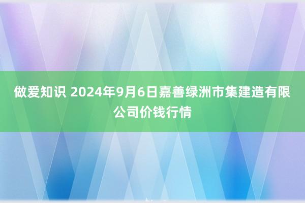 做爱知识 2024年9月6日嘉善绿洲市集建造有限公司价钱行情