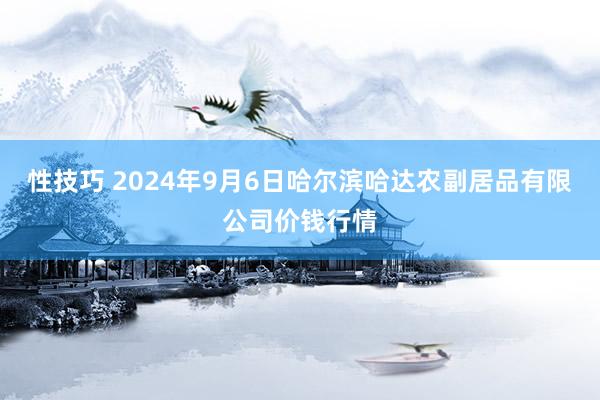 性技巧 2024年9月6日哈尔滨哈达农副居品有限公司价钱行情