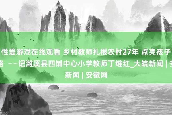 性爱游戏在线观看 乡村教师扎根农村27年 点亮孩子成长路  ——记濉溪县四铺中心小学教师丁维红_大皖新闻 | 安徽网