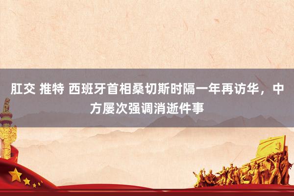 肛交 推特 西班牙首相桑切斯时隔一年再访华，中方屡次强调消逝件事