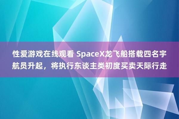 性爱游戏在线观看 SpaceX龙飞船搭载四名宇航员升起，将执行东谈主类初度买卖天际行走