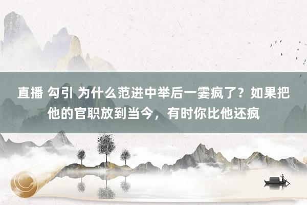 直播 勾引 为什么范进中举后一霎疯了？如果把他的官职放到当今，有时你比他还疯