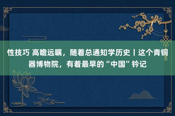 性技巧 高瞻远瞩，随着总通知学历史丨这个青铜器博物院，有着最早的“中国”钤记