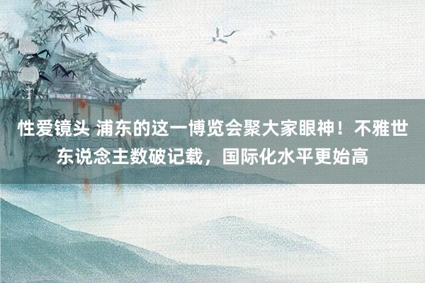 性爱镜头 浦东的这一博览会聚大家眼神！不雅世东说念主数破记载，国际化水平更始高