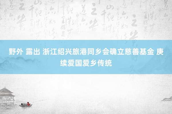 野外 露出 浙江绍兴旅港同乡会确立慈善基金 庚续爱国爱乡传统