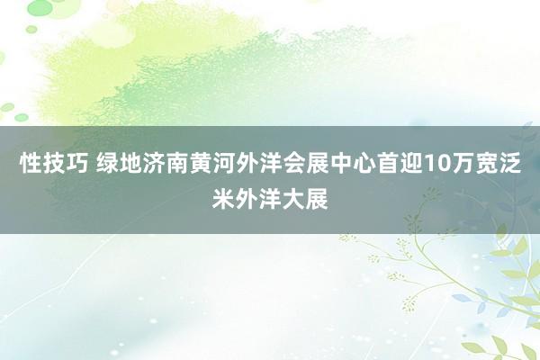 性技巧 绿地济南黄河外洋会展中心首迎10万宽泛米外洋大展