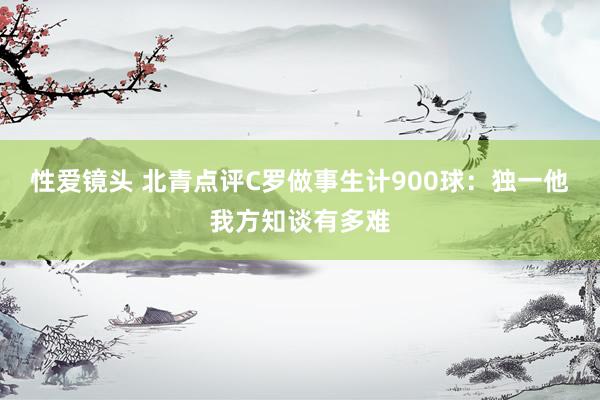 性爱镜头 北青点评C罗做事生计900球：独一他我方知谈有多难