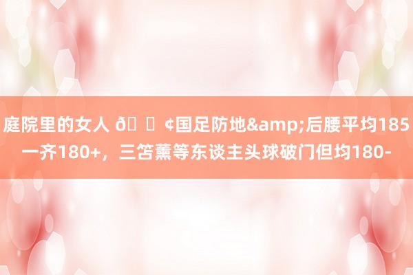 庭院里的女人 😢国足防地&后腰平均185一齐180+，三笘薰等东谈主头球破门但均180-