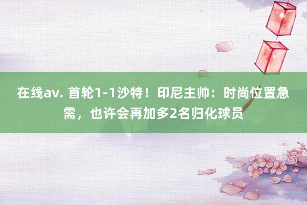 在线av. 首轮1-1沙特！印尼主帅：时尚位置急需，也许会再加多2名归化球员