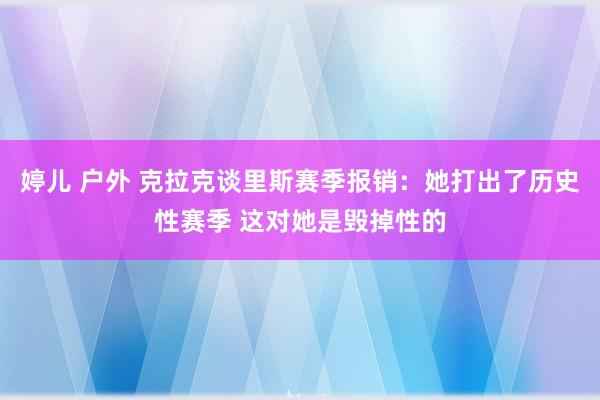 婷儿 户外 克拉克谈里斯赛季报销：她打出了历史性赛季 这对她是毁掉性的