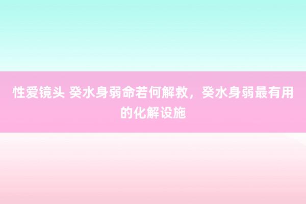 性爱镜头 癸水身弱命若何解救，癸水身弱最有用的化解设施