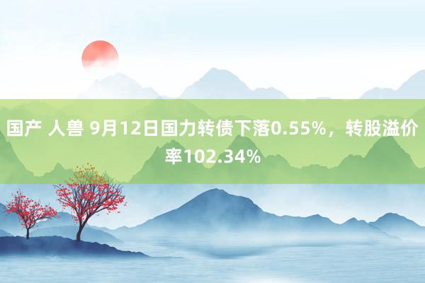 国产 人兽 9月12日国力转债下落0.55%，转股溢价率102.34%