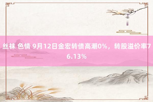 丝袜 色情 9月12日金宏转债高潮0%，转股溢价率76.13%