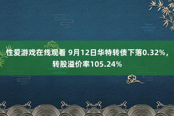 性爱游戏在线观看 9月12日华特转债下落0.32%，转股溢价率105.24%