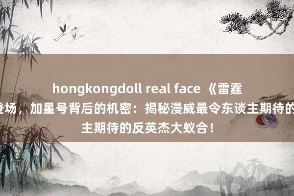 hongkongdoll real face 《雷霆特工队》行将登场，加星号背后的机密：揭秘漫威最令东谈主期待的反英杰大蚁合！