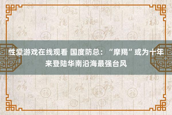 性爱游戏在线观看 国度防总：“摩羯”或为十年来登陆华南沿海最强台风