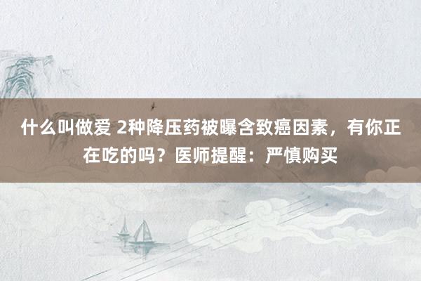 什么叫做爱 2种降压药被曝含致癌因素，有你正在吃的吗？医师提醒：严慎购买