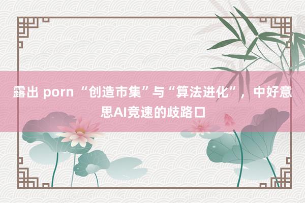 露出 porn “创造市集”与“算法进化”，中好意思AI竞速的歧路口