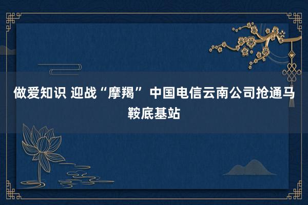 做爱知识 迎战“摩羯” 中国电信云南公司抢通马鞍底基站