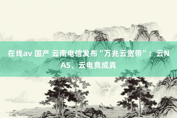 在线av 国产 云南电信发布“万兆云宽带”：云NAS、云电竞成真