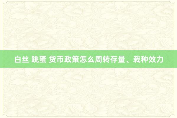 白丝 跳蛋 货币政策怎么周转存量、栽种效力