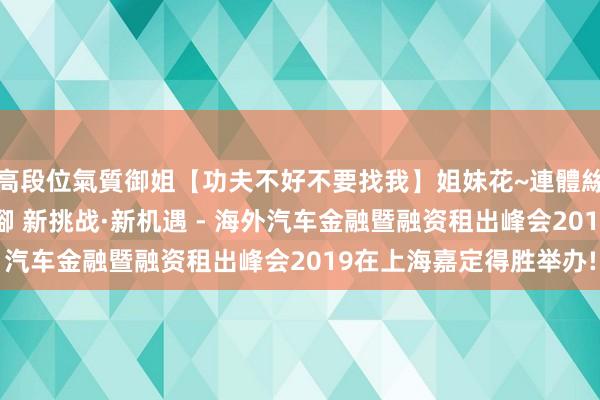 高段位氣質御姐【功夫不好不要找我】姐妹花~連體絲襪~大奶晃動~絲襪騷腳 新挑战·新机遇 - 海外汽车金融暨融资租出峰会2019在上海嘉定得胜举办!