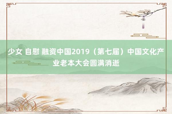 少女 自慰 融资中国2019（第七届）中国文化产业老本大会圆满消逝