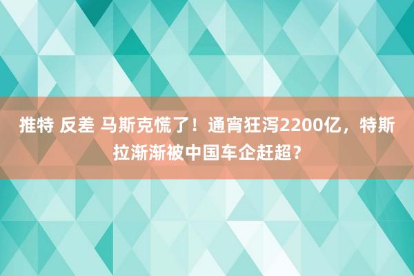 推特 反差 马斯克慌了！通宵狂泻2200亿，特斯拉渐渐被中国车企赶超？