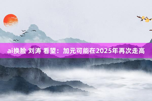 ai换脸 刘涛 看望：加元可能在2025年再次走高