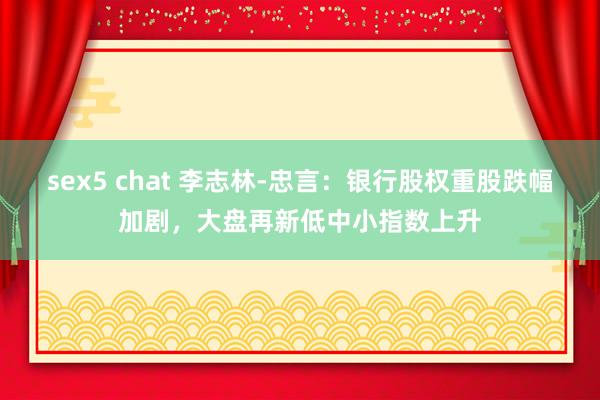 sex5 chat 李志林-忠言：银行股权重股跌幅加剧，大盘再新低中小指数上升