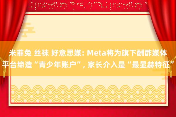 米菲兔 丝袜 好意思媒: Meta将为旗下酬酢媒体平台缔造“青少年账户”， 家长介入是“最显赫特征”