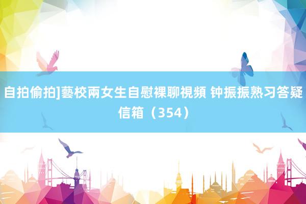 自拍偷拍]藝校兩女生自慰裸聊視頻 钟振振熟习答疑信箱（354）