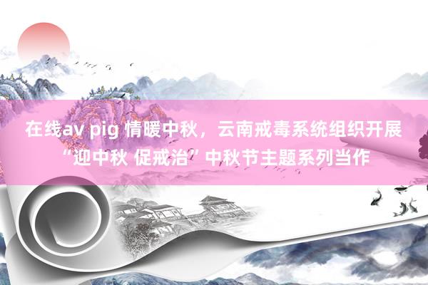 在线av pig 情暖中秋，云南戒毒系统组织开展“迎中秋 促戒治”中秋节主题系列当作