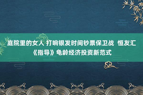 庭院里的女人 打响银发时间钞票保卫战  恒友汇《指导》龟龄经济投资新范式