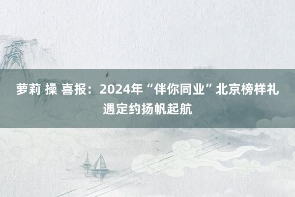 萝莉 操 喜报：2024年“伴你同业”北京榜样礼遇定约扬帆起航