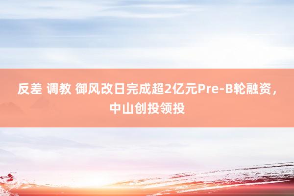 反差 调教 御风改日完成超2亿元Pre-B轮融资，中山创投领投