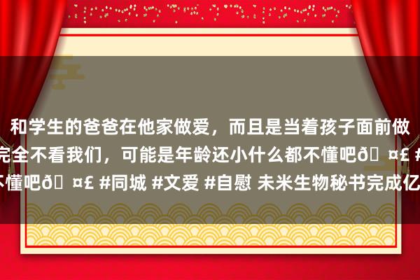 和学生的爸爸在他家做爱，而且是当着孩子面前做爱，太刺激了，孩子完全不看我们，可能是年龄还小什么都不懂吧🤣 #同城 #文爱 #自慰 未米生物秘书完成亿元A轮融资