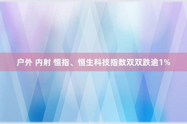 户外 内射 恒指、恒生科技指数双双跌逾1%