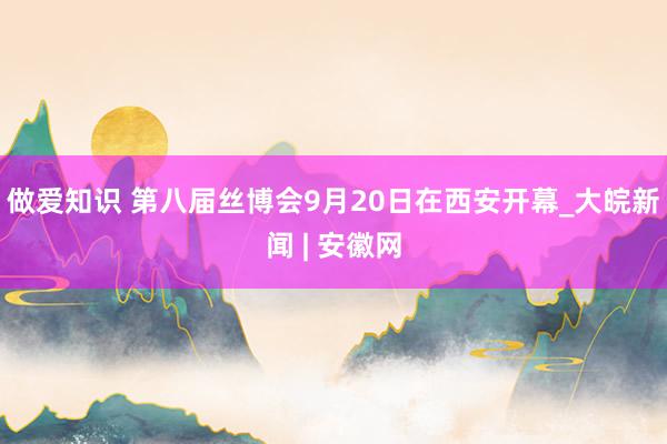 做爱知识 第八届丝博会9月20日在西安开幕_大皖新闻 | 安徽网