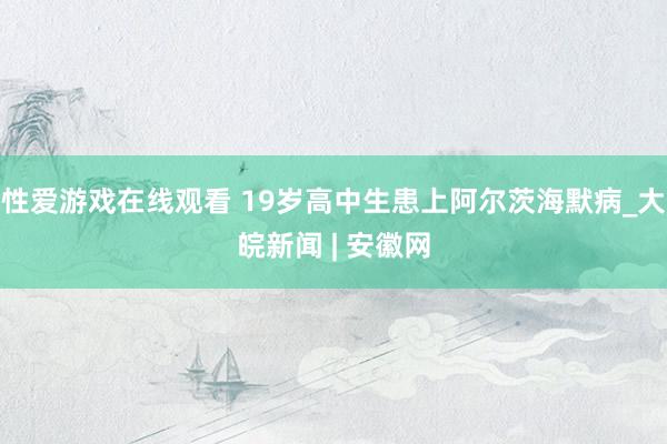 性爱游戏在线观看 19岁高中生患上阿尔茨海默病_大皖新闻 | 安徽网