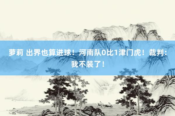 萝莉 出界也算进球！河南队0比1津门虎！裁判：我不装了！